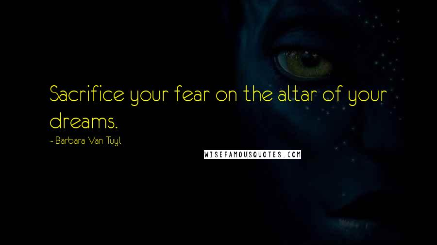 Barbara Van Tuyl Quotes: Sacrifice your fear on the altar of your dreams.