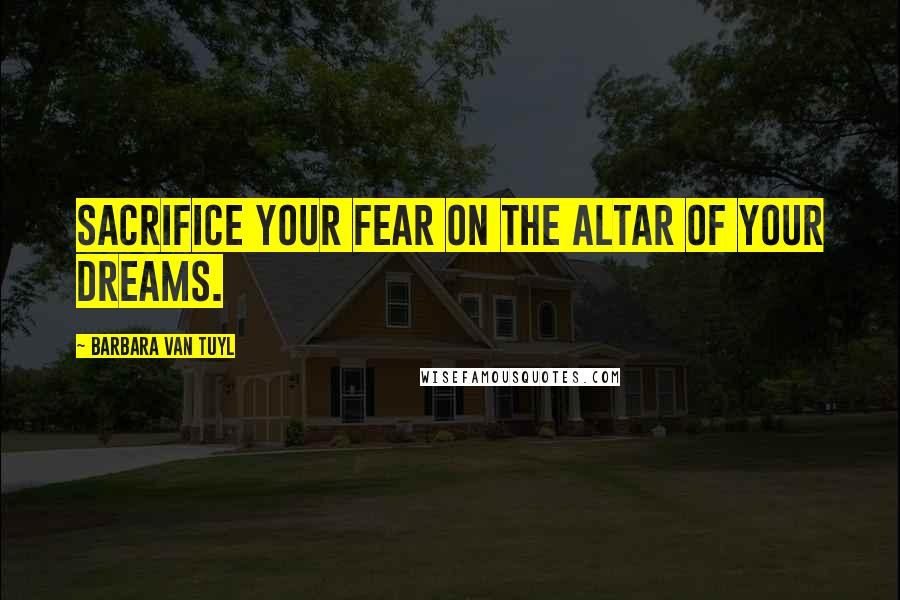 Barbara Van Tuyl Quotes: Sacrifice your fear on the altar of your dreams.