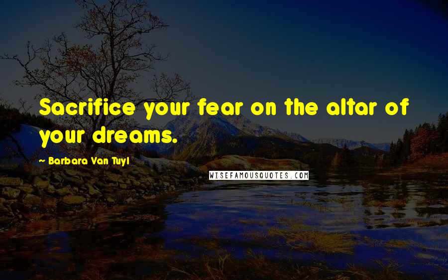 Barbara Van Tuyl Quotes: Sacrifice your fear on the altar of your dreams.