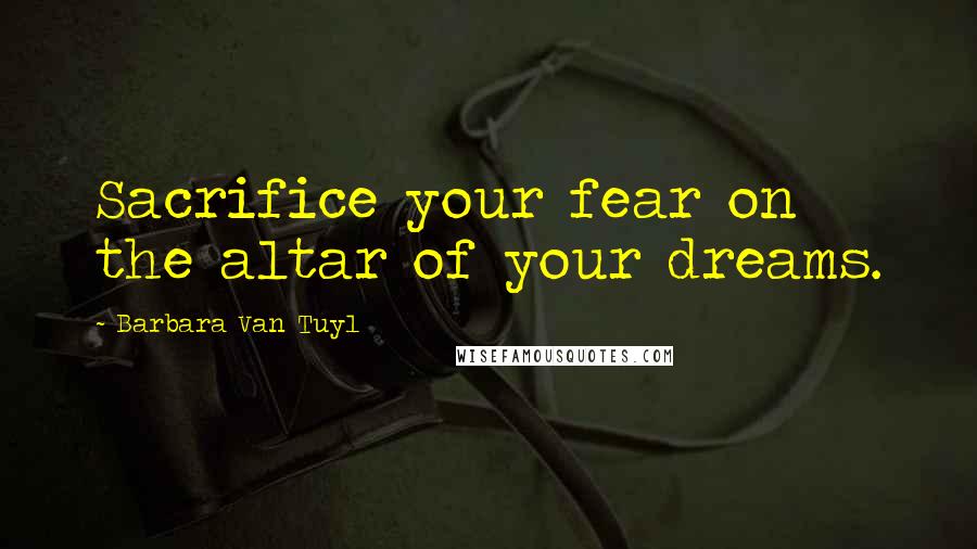 Barbara Van Tuyl Quotes: Sacrifice your fear on the altar of your dreams.
