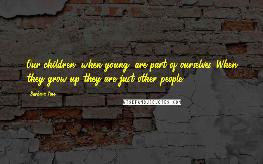 Barbara Vine Quotes: Our children, when young, are part of ourselves. When they grow up they are just other people.