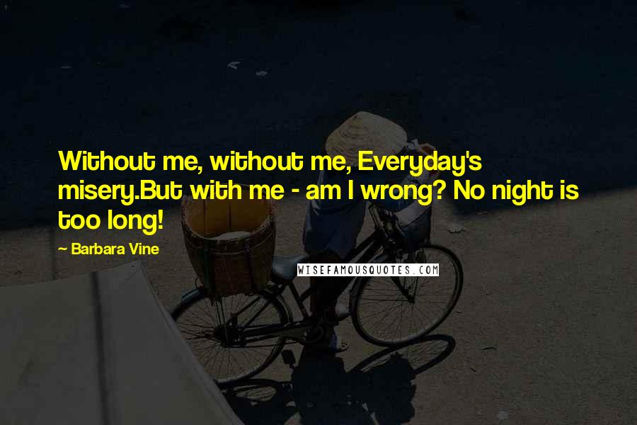 Barbara Vine Quotes: Without me, without me, Everyday's misery.But with me - am I wrong? No night is too long!