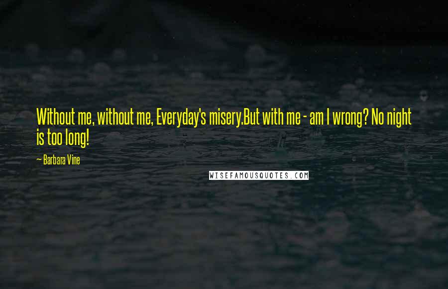 Barbara Vine Quotes: Without me, without me, Everyday's misery.But with me - am I wrong? No night is too long!