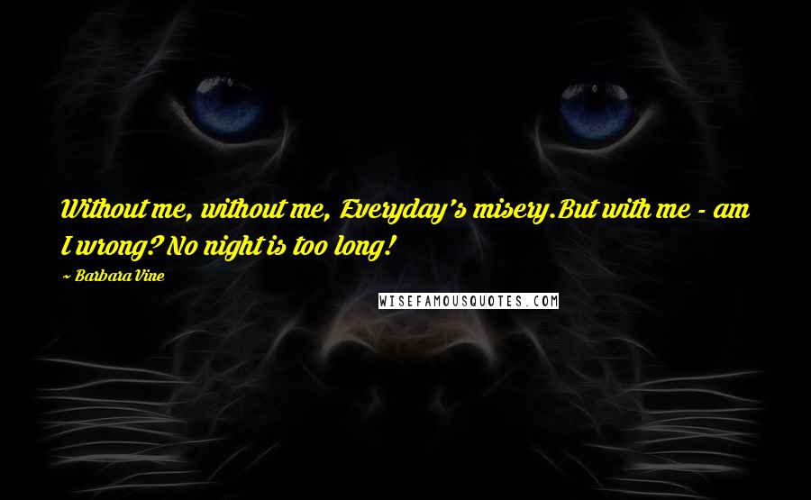 Barbara Vine Quotes: Without me, without me, Everyday's misery.But with me - am I wrong? No night is too long!