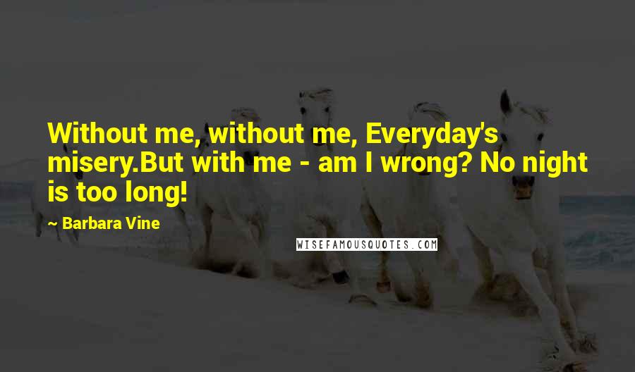 Barbara Vine Quotes: Without me, without me, Everyday's misery.But with me - am I wrong? No night is too long!