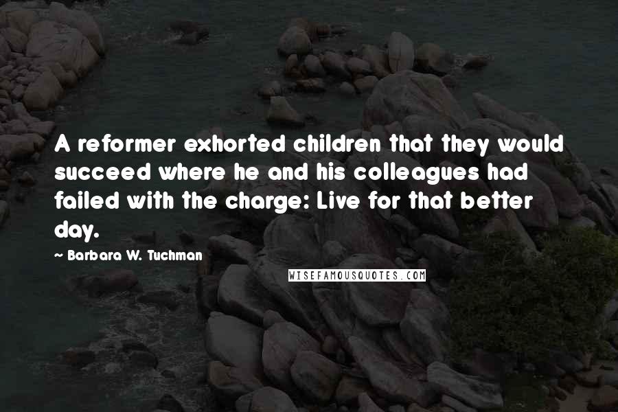 Barbara W. Tuchman Quotes: A reformer exhorted children that they would succeed where he and his colleagues had failed with the charge: Live for that better day.