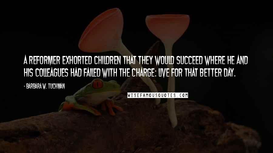 Barbara W. Tuchman Quotes: A reformer exhorted children that they would succeed where he and his colleagues had failed with the charge: Live for that better day.