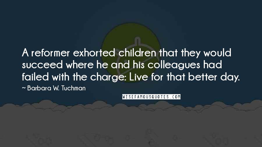 Barbara W. Tuchman Quotes: A reformer exhorted children that they would succeed where he and his colleagues had failed with the charge: Live for that better day.