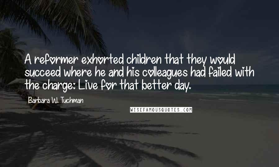 Barbara W. Tuchman Quotes: A reformer exhorted children that they would succeed where he and his colleagues had failed with the charge: Live for that better day.