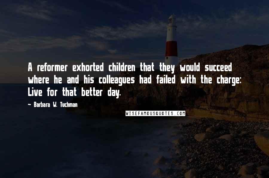 Barbara W. Tuchman Quotes: A reformer exhorted children that they would succeed where he and his colleagues had failed with the charge: Live for that better day.