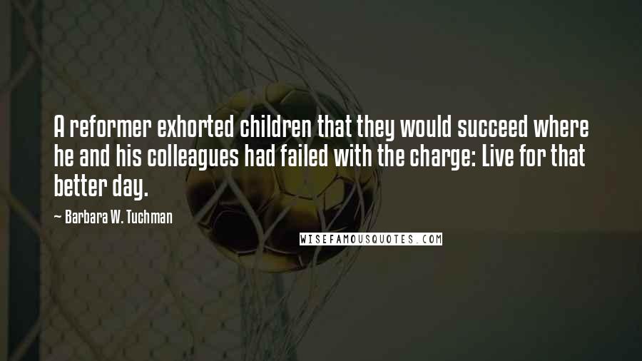 Barbara W. Tuchman Quotes: A reformer exhorted children that they would succeed where he and his colleagues had failed with the charge: Live for that better day.