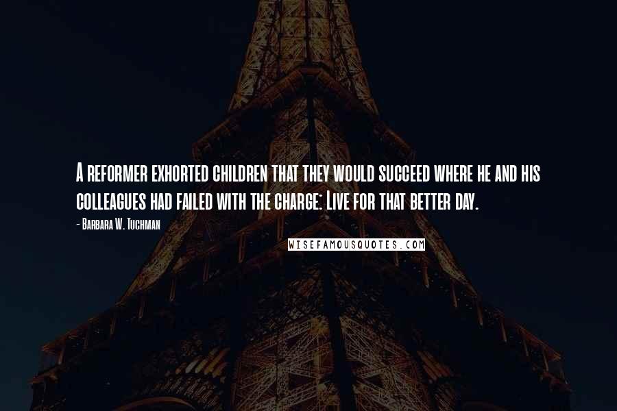 Barbara W. Tuchman Quotes: A reformer exhorted children that they would succeed where he and his colleagues had failed with the charge: Live for that better day.