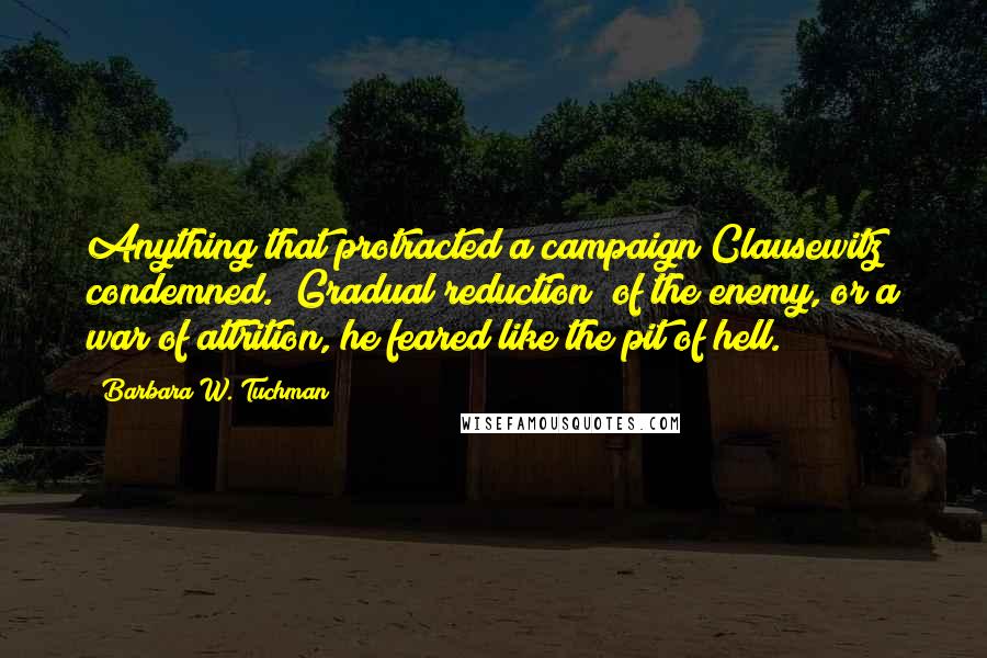 Barbara W. Tuchman Quotes: Anything that protracted a campaign Clausewitz condemned. "Gradual reduction" of the enemy, or a war of attrition, he feared like the pit of hell.