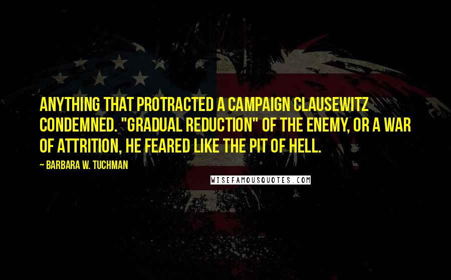 Barbara W. Tuchman Quotes: Anything that protracted a campaign Clausewitz condemned. "Gradual reduction" of the enemy, or a war of attrition, he feared like the pit of hell.