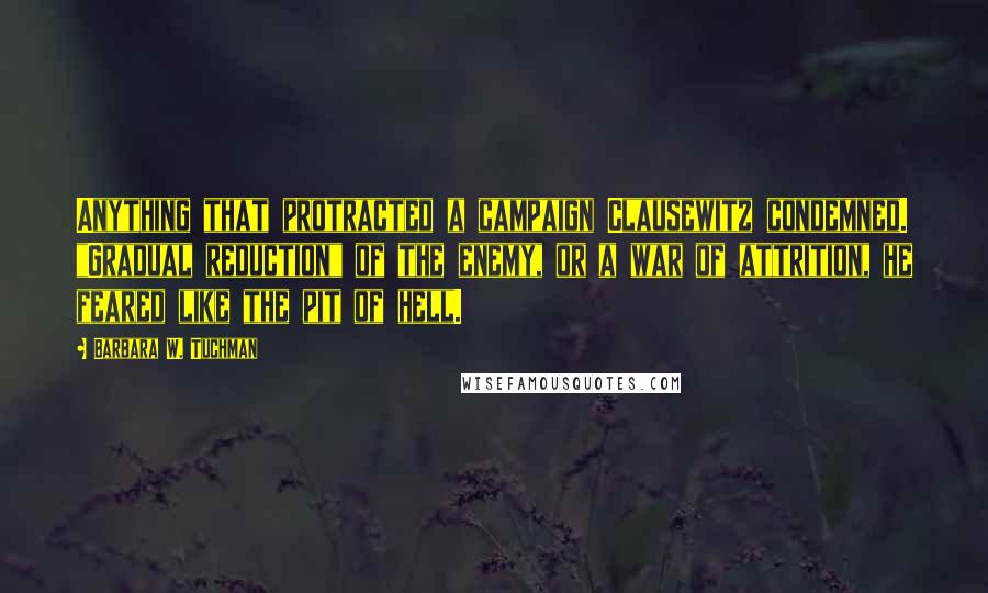 Barbara W. Tuchman Quotes: Anything that protracted a campaign Clausewitz condemned. "Gradual reduction" of the enemy, or a war of attrition, he feared like the pit of hell.