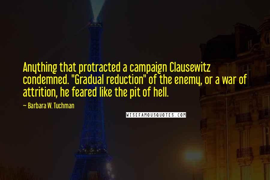 Barbara W. Tuchman Quotes: Anything that protracted a campaign Clausewitz condemned. "Gradual reduction" of the enemy, or a war of attrition, he feared like the pit of hell.