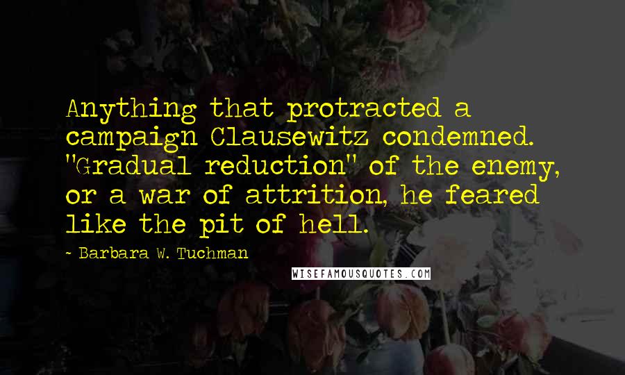 Barbara W. Tuchman Quotes: Anything that protracted a campaign Clausewitz condemned. "Gradual reduction" of the enemy, or a war of attrition, he feared like the pit of hell.