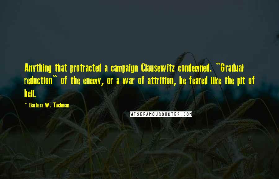 Barbara W. Tuchman Quotes: Anything that protracted a campaign Clausewitz condemned. "Gradual reduction" of the enemy, or a war of attrition, he feared like the pit of hell.