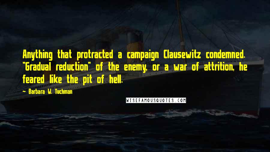 Barbara W. Tuchman Quotes: Anything that protracted a campaign Clausewitz condemned. "Gradual reduction" of the enemy, or a war of attrition, he feared like the pit of hell.