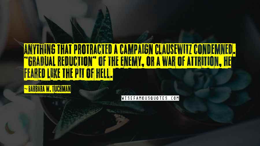 Barbara W. Tuchman Quotes: Anything that protracted a campaign Clausewitz condemned. "Gradual reduction" of the enemy, or a war of attrition, he feared like the pit of hell.