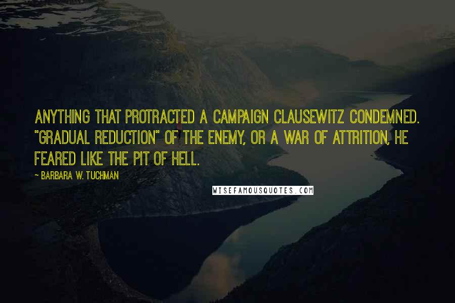 Barbara W. Tuchman Quotes: Anything that protracted a campaign Clausewitz condemned. "Gradual reduction" of the enemy, or a war of attrition, he feared like the pit of hell.