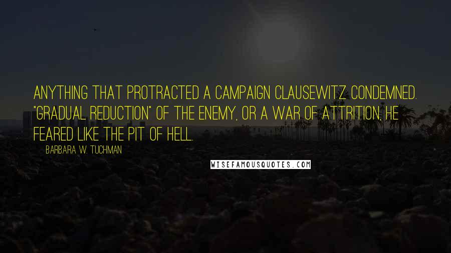 Barbara W. Tuchman Quotes: Anything that protracted a campaign Clausewitz condemned. "Gradual reduction" of the enemy, or a war of attrition, he feared like the pit of hell.