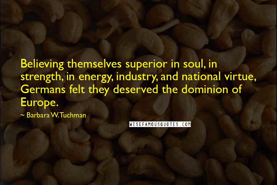 Barbara W. Tuchman Quotes: Believing themselves superior in soul, in strength, in energy, industry, and national virtue, Germans felt they deserved the dominion of Europe.