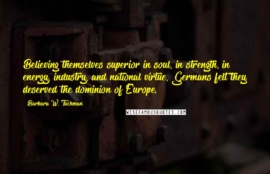 Barbara W. Tuchman Quotes: Believing themselves superior in soul, in strength, in energy, industry, and national virtue, Germans felt they deserved the dominion of Europe.