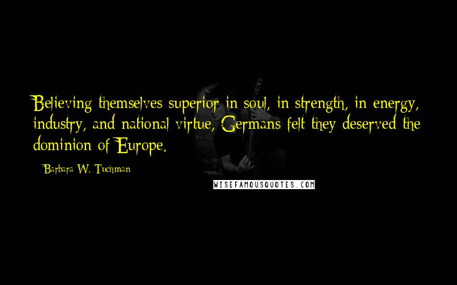 Barbara W. Tuchman Quotes: Believing themselves superior in soul, in strength, in energy, industry, and national virtue, Germans felt they deserved the dominion of Europe.