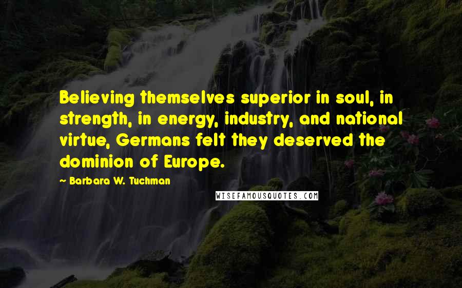 Barbara W. Tuchman Quotes: Believing themselves superior in soul, in strength, in energy, industry, and national virtue, Germans felt they deserved the dominion of Europe.