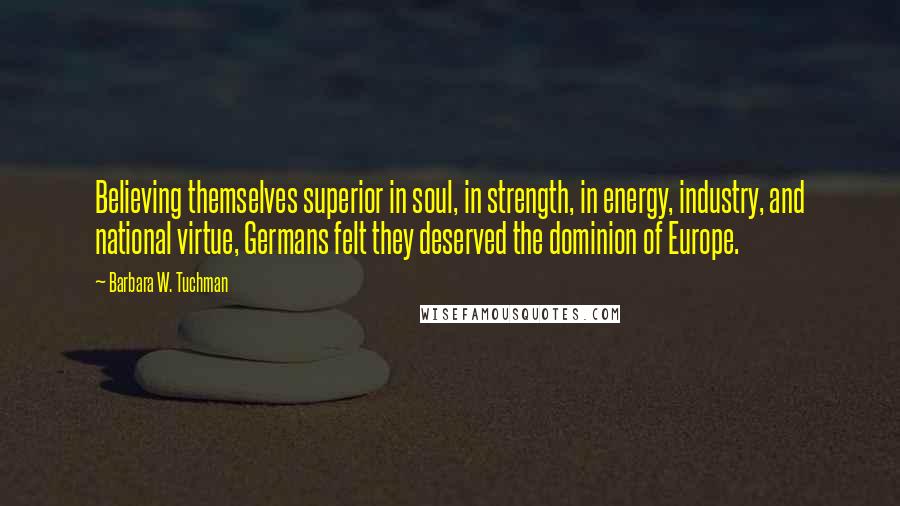 Barbara W. Tuchman Quotes: Believing themselves superior in soul, in strength, in energy, industry, and national virtue, Germans felt they deserved the dominion of Europe.