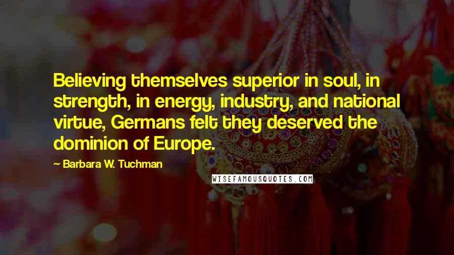 Barbara W. Tuchman Quotes: Believing themselves superior in soul, in strength, in energy, industry, and national virtue, Germans felt they deserved the dominion of Europe.