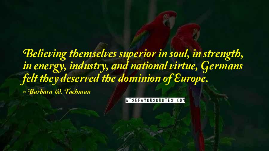 Barbara W. Tuchman Quotes: Believing themselves superior in soul, in strength, in energy, industry, and national virtue, Germans felt they deserved the dominion of Europe.