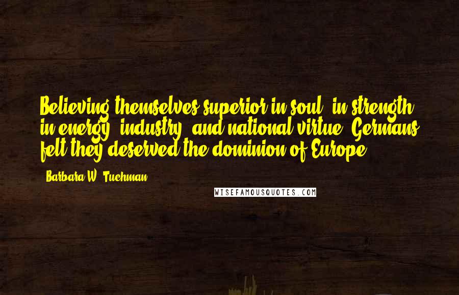 Barbara W. Tuchman Quotes: Believing themselves superior in soul, in strength, in energy, industry, and national virtue, Germans felt they deserved the dominion of Europe.