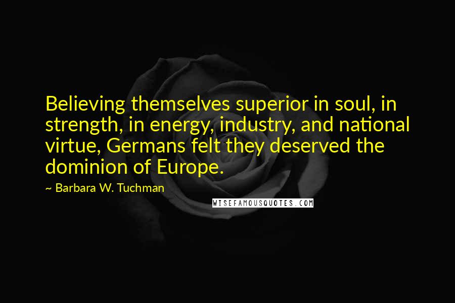 Barbara W. Tuchman Quotes: Believing themselves superior in soul, in strength, in energy, industry, and national virtue, Germans felt they deserved the dominion of Europe.