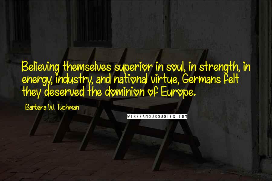 Barbara W. Tuchman Quotes: Believing themselves superior in soul, in strength, in energy, industry, and national virtue, Germans felt they deserved the dominion of Europe.