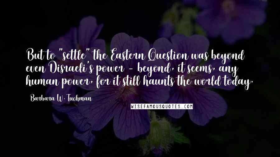 Barbara W. Tuchman Quotes: But to "settle" the Eastern Question was beyond even Disraeli's power - beyond, it seems, any human power, for it still haunts the world today.