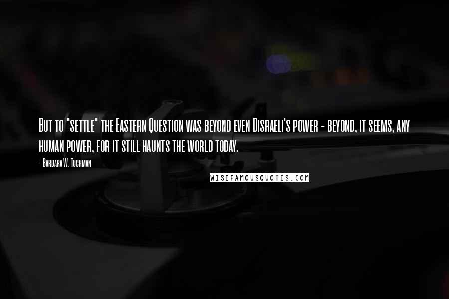 Barbara W. Tuchman Quotes: But to "settle" the Eastern Question was beyond even Disraeli's power - beyond, it seems, any human power, for it still haunts the world today.