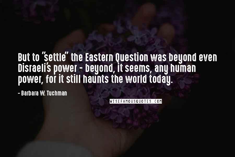 Barbara W. Tuchman Quotes: But to "settle" the Eastern Question was beyond even Disraeli's power - beyond, it seems, any human power, for it still haunts the world today.
