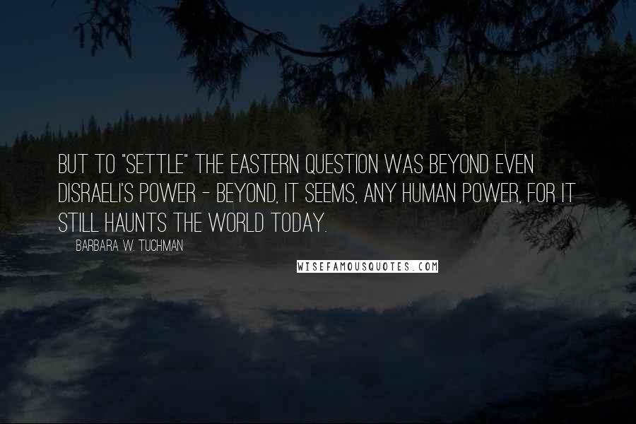 Barbara W. Tuchman Quotes: But to "settle" the Eastern Question was beyond even Disraeli's power - beyond, it seems, any human power, for it still haunts the world today.