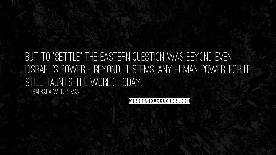 Barbara W. Tuchman Quotes: But to "settle" the Eastern Question was beyond even Disraeli's power - beyond, it seems, any human power, for it still haunts the world today.