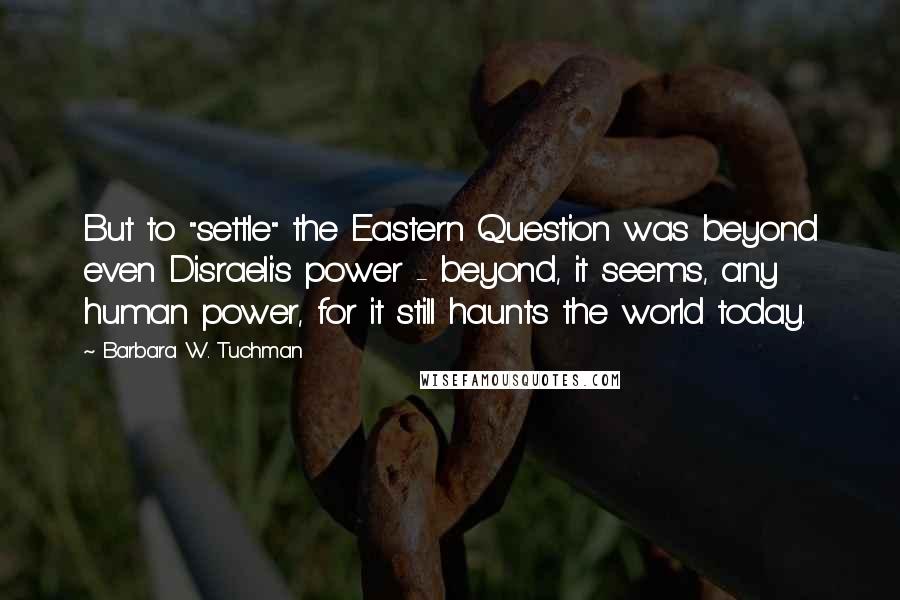 Barbara W. Tuchman Quotes: But to "settle" the Eastern Question was beyond even Disraeli's power - beyond, it seems, any human power, for it still haunts the world today.