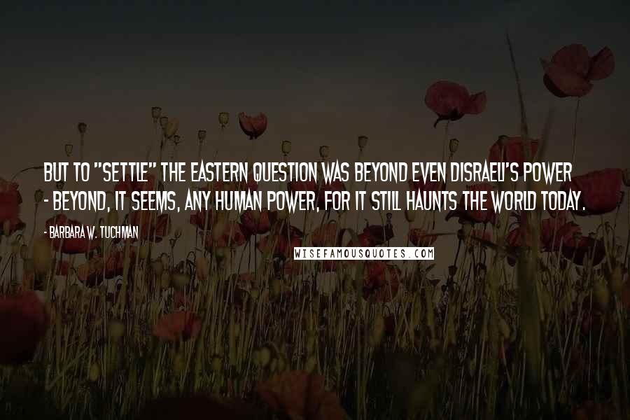 Barbara W. Tuchman Quotes: But to "settle" the Eastern Question was beyond even Disraeli's power - beyond, it seems, any human power, for it still haunts the world today.