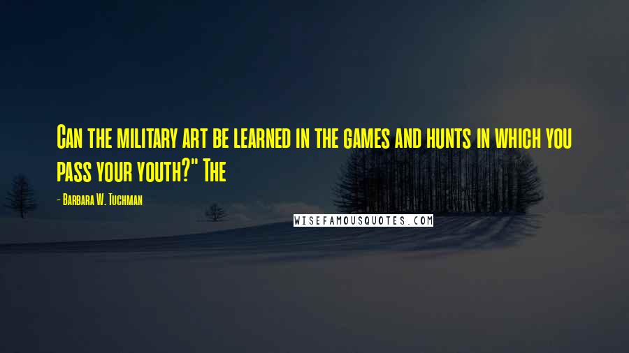 Barbara W. Tuchman Quotes: Can the military art be learned in the games and hunts in which you pass your youth?" The