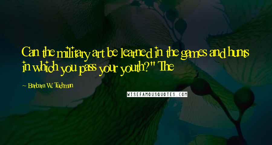 Barbara W. Tuchman Quotes: Can the military art be learned in the games and hunts in which you pass your youth?" The