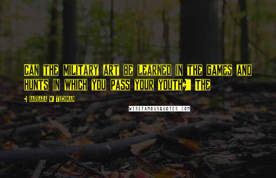 Barbara W. Tuchman Quotes: Can the military art be learned in the games and hunts in which you pass your youth?" The