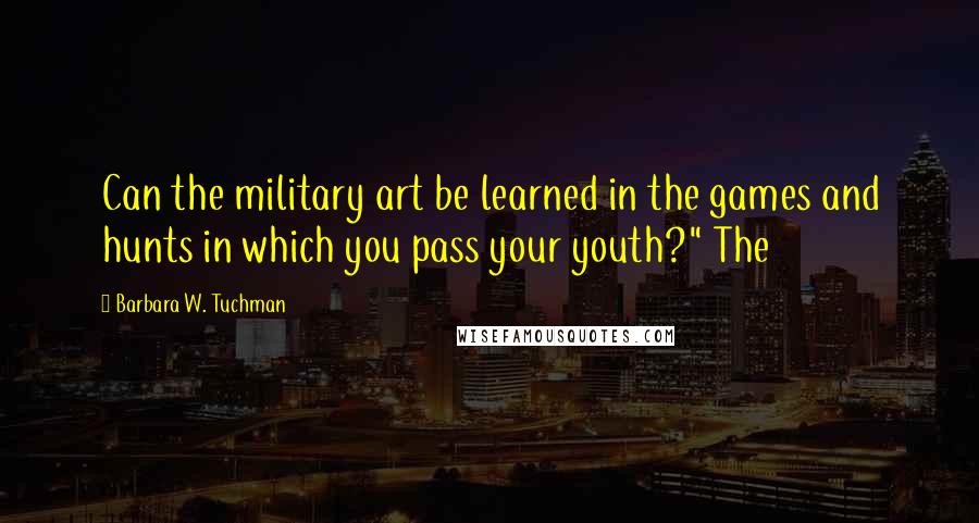 Barbara W. Tuchman Quotes: Can the military art be learned in the games and hunts in which you pass your youth?" The