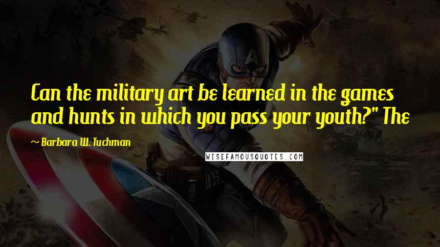Barbara W. Tuchman Quotes: Can the military art be learned in the games and hunts in which you pass your youth?" The