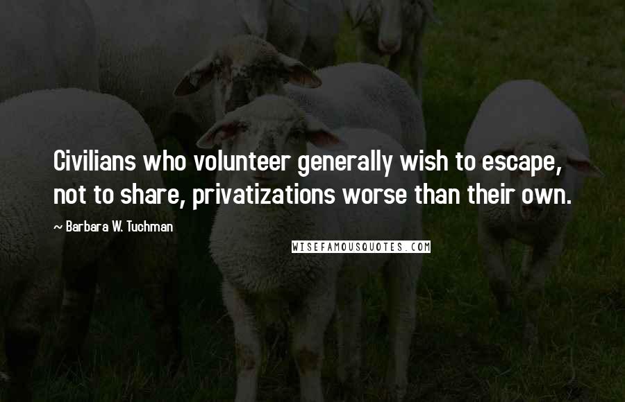 Barbara W. Tuchman Quotes: Civilians who volunteer generally wish to escape, not to share, privatizations worse than their own.