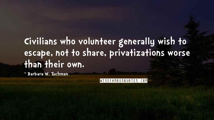 Barbara W. Tuchman Quotes: Civilians who volunteer generally wish to escape, not to share, privatizations worse than their own.